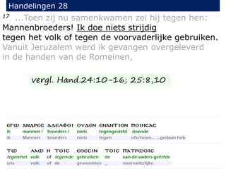 17 ...Toen zij nu samenkwamen zei hij tegen hen:
Mannenbroeders! Ik doe niets strijdig
tegen het volk of tegen de voorvaderlijke gebruiken.
Vanuit Jeruzalem werd ik gevangen overgeleverd
in de handen van de Romeinen,
Handelingen 28
vergl. Hand.24:10-16; 25:8,10
 