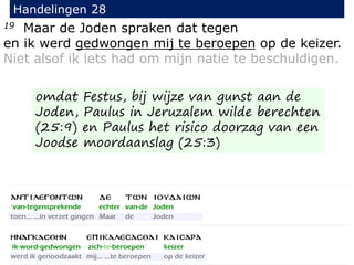 19 Maar de Joden spraken dat tegen
en ik werd gedwongen mij te beroepen op de keizer.
Niet alsof ik iets had om mijn natie te beschuldigen.
Handelingen 28
omdat Festus, bij wijze van gunst aan de
Joden, Paulus in Jeruzalem wilde berechten
(25:9) en Paulus het risico doorzag van een
Joodse moordaanslag (25:3)
 