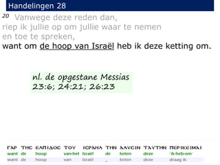20 Vanwege deze reden dan,
riep ik jullie op om jullie waar te nemen
en toe te spreken,
want om de hoop van Israël heb ik deze ketting om.
Handelingen 28
nl. de opgestane Messias
23:6; 24:21; 26:23
 