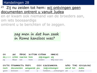 21 Zij nu zeiden tot hem: wij ontvingen geen
documenten ontrent u vanuit Judea
en er kwam ook niemand van de broeders aan,
om iets boosaardigs
omtrent u te berichten of te zeggen.
Handelingen 28
zag men in dat hun zaak
in Rome kansloos was?
 