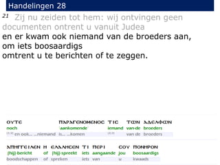 21 Zij nu zeiden tot hem: wij ontvingen geen
documenten ontrent u vanuit Judea
en er kwam ook niemand van de broeders aan,
om iets boosaardigs
omtrent u te berichten of te zeggen.
Handelingen 28
 