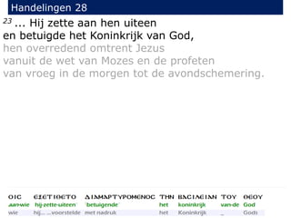 23 ... Hij zette aan hen uiteen
en betuigde het Koninkrijk van God,
hen overredend omtrent Jezus
vanuit de wet van Mozes en de profeten
van vroeg in de morgen tot de avondschemering.
Handelingen 28
 