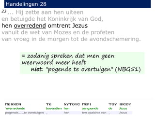 23 ... Hij zette aan hen uiteen
en betuigde het Koninkrijk van God,
hen overredend omtrent Jezus
vanuit de wet van Mozes en de profeten
van vroeg in de morgen tot de avondschemering.
Handelingen 28
= zodanig spreken dat men geen
weerwoord meer heeft
niet: "pogende te overtuigen" (NBG51)
 