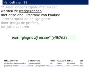 25 Maar oneens zijnde met elkaar,
werden ze weggezonden
met deze ene uitspraak van Paulus:
Terecht sprak de heilige geest
door Jesaja de profeet,
tot jullie vaderen
Handelingen 28
niet: "gingen zij uiteen" (NBG51)
 