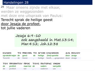 25 Maar oneens zijnde met elkaar,
werden ze weggezonden
met deze ene uitspraak van Paulus:
Terecht sprak de heilige geest
door Jesaja de profeet,
tot jullie vaderen
Handelingen 28
Jesaja 6:9-10
ook aangehaald in Mat.13:14;
Mar.4:12; Joh.12:38
 
