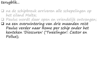 terugblik...
 na de schipbreuk arriveren alle schepelingen op
het eiland Malta;
 Paulus wordt daar open en vriendelijk ontvangen;
 na een overwintering van drie maanden reist
Paulus verder naar Rome per schip onder het
kenteken 'Dioscuren' ('Tweelingen': Castor en
Pollux);
 