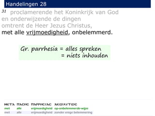 31 proclamerende het Koninkrijk van God
en onderwijzende de dingen
omtrent de Heer Jezus Christus,
met alle vrijmoedigheid, onbelemmerd.
Handelingen 28
Gr. parrhesia = alles spreken
= niets inhouden
 