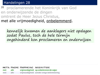 31 proclamerende het Koninkrijk van God
en onderwijzende de dingen
omtrent de Heer Jezus Christus,
met alle vrijmoedigheid, onbelemmerd.
Handelingen 28
kennelijk kwamen de aanklagers niet opdagen
zodat Paulus, toch de hele termijn
ongehinderd kon proclameren en onderwijzen
 