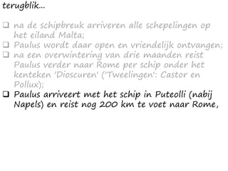 terugblik...
 na de schipbreuk arriveren alle schepelingen op
het eiland Malta;
 Paulus wordt daar open en vriendelijk ontvangen;
 na een overwintering van drie maanden reist
Paulus verder naar Rome per schip onder het
kenteken 'Dioscuren' ('Tweelingen': Castor en
Pollux);
 Paulus arriveert met het schip in Puteolli (nabij
Napels) en reist nog 200 km te voet naar Rome,
 
