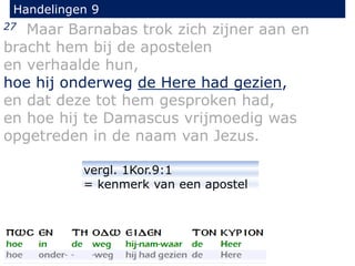 27 Maar Barnabas trok zich zijner aan en
bracht hem bij de apostelen
en verhaalde hun,
hoe hij onderweg de Here had gezien,
en dat deze tot hem gesproken had,
en hoe hij te Damascus vrijmoedig was
opgetreden in de naam van Jezus.
Handelingen 9
vergl. 1Kor.9:1
= kenmerk van een apostel
 