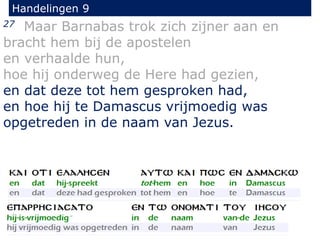 27 Maar Barnabas trok zich zijner aan en
bracht hem bij de apostelen
en verhaalde hun,
hoe hij onderweg de Here had gezien,
en dat deze tot hem gesproken had,
en hoe hij te Damascus vrijmoedig was
opgetreden in de naam van Jezus.
Handelingen 9
 