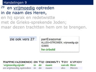 29 en vrijmoedig optreden
in de naam des Heren,
en hij sprak en redetwistte
met de Grieks-sprekende Joden;
maar dezen trachtten hem om te brengen.
Handelingen 9
zie ook vers 27
 