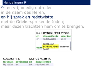 29 en vrijmoedig optreden
in de naam des Heren,
en hij sprak en redetwistte
met de Grieks-sprekende Joden;
maar dezen trachtten hem om te brengen.
Handelingen 9
 