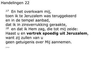 Handelingen 22
17 En het overkwam mij,
toen ik te Jeruzalem was teruggekeerd
en in de tempel aanbad,
dat ik in zinsverrukking geraakte,
18 en dat ik Hem zag, die tot mij zeide:
Haast u en vertrek spoedig uit Jeruzalem,
want zij zullen van u
geen getuigenis over Mij aannemen.
...
 