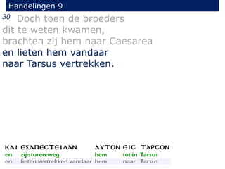 30 Doch toen de broeders
dit te weten kwamen,
brachten zij hem naar Caesarea
en lieten hem vandaar
naar Tarsus vertrekken.
Handelingen 9
 