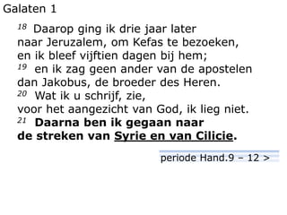 Galaten 1
18 Daarop ging ik drie jaar later
naar Jeruzalem, om Kefas te bezoeken,
en ik bleef vijftien dagen bij hem;
19 en ik zag geen ander van de apostelen
dan Jakobus, de broeder des Heren.
20 Wat ik u schrijf, zie,
voor het aangezicht van God, ik lieg niet.
21 Daarna ben ik gegaan naar
de streken van Syrie en van Cilicie.
periode Hand.9 – 12 >
 