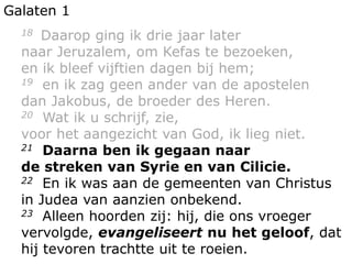 Galaten 1
18 Daarop ging ik drie jaar later
naar Jeruzalem, om Kefas te bezoeken,
en ik bleef vijftien dagen bij hem;
19 en ik zag geen ander van de apostelen
dan Jakobus, de broeder des Heren.
20 Wat ik u schrijf, zie,
voor het aangezicht van God, ik lieg niet.
21 Daarna ben ik gegaan naar
de streken van Syrie en van Cilicie.
22 En ik was aan de gemeenten van Christus
in Judea van aanzien onbekend.
23 Alleen hoorden zij: hij, die ons vroeger
vervolgde, evangeliseert nu het geloof, dat
hij tevoren trachtte uit te roeien.
 