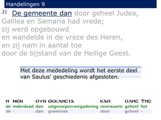 31 De gemeente dan door geheel Judea,
Galilea en Samaria had vrede;
zij werd opgebouwd
en wandelde in de vreze des Heren,
en zij nam in aantal toe
door de bijstand van de Heilige Geest.
Handelingen 9
Met deze mededeling wordt het eerste deel
van Saulus' geschiedenis afgesloten.
 