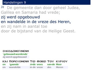 31 De gemeente dan door geheel Judea,
Galilea en Samaria had vrede;
zij werd opgebouwd
en wandelde in de vreze des Heren,
en zij nam in aantal toe
door de bijstand van de Heilige Geest.
Handelingen 9
 