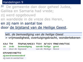 31 De gemeente dan door geheel Judea,
Galilea en Samaria had vrede;
zij werd opgebouwd
en wandelde in de vreze des Heren,
en zij nam in aantal toe
door de bijstand van de Heilige Geest.
Handelingen 9
lett. de bemoediging van de heilige Geest
> vrijmoedigheid, overtuigingskracht, wondertekenen
 