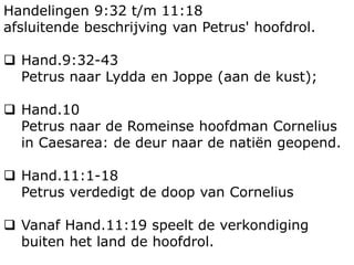 Handelingen 9:32 t/m 11:18
afsluitende beschrijving van Petrus' hoofdrol.
 Hand.9:32-43
Petrus naar Lydda en Joppe (aan de kust);
 Hand.10
Petrus naar de Romeinse hoofdman Cornelius
in Caesarea: de deur naar de natiën geopend.
 Hand.11:1-18
Petrus verdedigt de doop van Cornelius
 Vanaf Hand.11:19 speelt de verkondiging
buiten het land de hoofdrol.
 