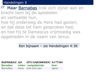 27 Maar Barnabas trok zich zijner aan en
bracht hem bij de apostelen
en verhaalde hun,
hoe hij onderweg de Here had gezien,
en dat deze tot hem gesproken had,
en hoe hij te Damascus vrijmoedig was
opgetreden in de naam van Jezus.
Handelingen 9
Een bijnaam – zie Handelingen 4:36
 