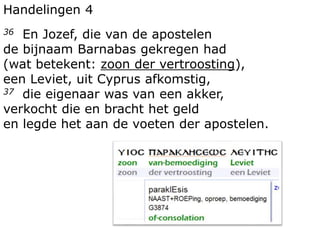 Handelingen 4
36 En Jozef, die van de apostelen
de bijnaam Barnabas gekregen had
(wat betekent: zoon der vertroosting),
een Leviet, uit Cyprus afkomstig,
37 die eigenaar was van een akker,
verkocht die en bracht het geld
en legde het aan de voeten der apostelen.
 