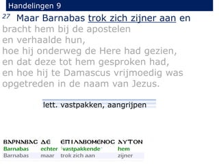 27 Maar Barnabas trok zich zijner aan en
bracht hem bij de apostelen
en verhaalde hun,
hoe hij onderweg de Here had gezien,
en dat deze tot hem gesproken had,
en hoe hij te Damascus vrijmoedig was
opgetreden in de naam van Jezus.
Handelingen 9
lett. vastpakken, aangrijpen
 
