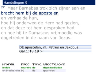 27 Maar Barnabas trok zich zijner aan en
bracht hem bij de apostelen
en verhaalde hun,
hoe hij onderweg de Here had gezien,
en dat deze tot hem gesproken had,
en hoe hij te Damascus vrijmoedig was
opgetreden in de naam van Jezus.
Handelingen 9
DE apostelen, nl. Petrus en Jakobus
Gal.1:18,19 >
 