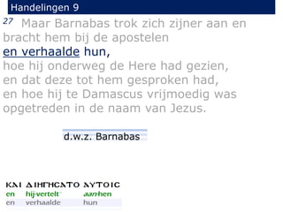 27 Maar Barnabas trok zich zijner aan en
bracht hem bij de apostelen
en verhaalde hun,
hoe hij onderweg de Here had gezien,
en dat deze tot hem gesproken had,
en hoe hij te Damascus vrijmoedig was
opgetreden in de naam van Jezus.
Handelingen 9
d.w.z. Barnabas
 