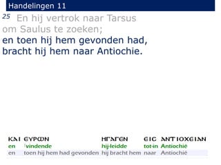 25 En hij vertrok naar Tarsus
om Saulus te zoeken;
en toen hij hem gevonden had,
bracht hij hem naar Antiochie.
Handelingen 11
 