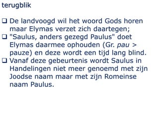 terugblik
 De landvoogd wil het woord Gods horen
maar Elymas verzet zich daartegen;
 "Saulus, anders gezegd Paulus" doet...