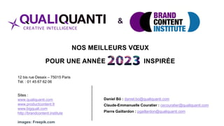 NOS MEILLEURS VŒUX
POUR UNE ANNÉE INSPIRÉE
Daniel Bô : daniel.bo@qualiquanti.com
Claude-Emmanuelle Couratier : cecouratier@qualiquanti.com
Pierre Gaillardon : pgaillardon@qualiquanti.com
12 bis rue Desaix – 75015 Paris
Tél. : 01 45 67 62 06
Sites :
www.qualiquanti.com
www.productcontent.fr
www.bigquali.com
http://brandcontent.institute
images: Freepik.com
&
 
