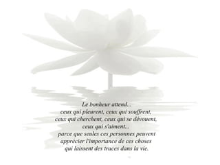 Le bonheur attend...  ceux qui pleurent, ceux qui souffrent,  ceux qui cherchent, ceux qui se dévouent,  ceux qui s'aiment...  parce que seules ces personnes peuvent apprécier l'importance de ces choses  qui laissent des traces dans la vie. 