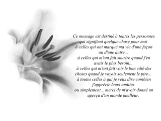 Ce message est destiné à toutes les personnes qui signifient quelque chose pour moi  à celles qui ont marqué ma vie d'une façon ou d'une autre...  à celles qui m'ont fait sourire quand j'en avais le plus besoin...  à celles qui m'ont fait voir le bon côté des choses quand je voyais seulement le pire...  à toutes celles à qui je veux dire combien j'apprécie leurs amitiés  ou simplement... merci de m'avoir donné un aperçu d'un monde meilleur.  