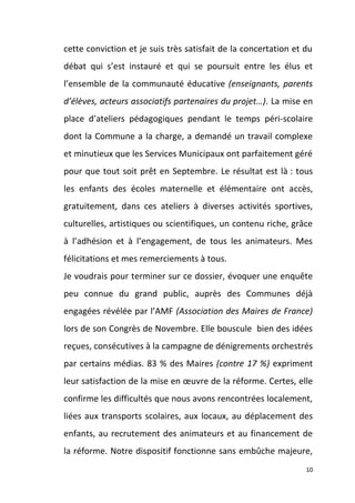 cette conviction et je suis très satisfait de la concertation et du
débat qui s’est instauré et qui se poursuit entre les élus et
l’ensemble de la communauté éducative (enseignants, parents
d’élèves, acteurs associatifs partenaires du projet…). La mise en
place d’ateliers pédagogiques pendant le temps péri-scolaire
dont la Commune a la charge, a demandé un travail complexe
et minutieux que les Services Municipaux ont parfaitement géré
pour que tout soit prêt en Septembre. Le résultat est là : tous
les enfants des écoles maternelle et élémentaire ont accès,
gratuitement, dans ces ateliers à diverses activités sportives,
culturelles, artistiques ou scientifiques, un contenu riche, grâce
à l’adhésion et à l’engagement, de tous les animateurs. Mes
félicitations et mes remerciements à tous.
Je voudrais pour terminer sur ce dossier, évoquer une enquête
peu connue du grand public, auprès des Communes déjà
engagées révélée par l’AMF (Association des Maires de France)
lors de son Congrès de Novembre. Elle bouscule bien des idées
reçues, consécutives à la campagne de dénigrements orchestrés
par certains médias. 83 % des Maires (contre 17 %) expriment
leur satisfaction de la mise en œuvre de la réforme. Certes, elle
confirme les difficultés que nous avons rencontrées localement,
liées aux transports scolaires, aux locaux, au déplacement des
enfants, au recrutement des animateurs et au financement de
la réforme. Notre dispositif fonctionne sans embûche majeure,
10

 