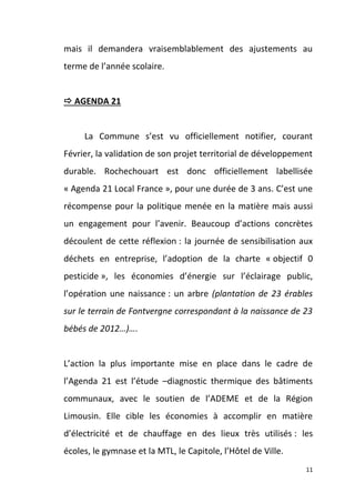 mais il demandera vraisemblablement des ajustements au
terme de l’année scolaire.

 AGENDA 21

La Commune s’est vu officiellement notifier, courant
Février, la validation de son projet territorial de développement
durable. Rochechouart est donc officiellement labellisée
« Agenda 21 Local France », pour une durée de 3 ans. C’est une
récompense pour la politique menée en la matière mais aussi
un engagement pour l’avenir. Beaucoup d’actions concrètes
découlent de cette réflexion : la journée de sensibilisation aux
déchets en entreprise, l’adoption de la charte « objectif 0
pesticide », les économies d’énergie sur l’éclairage public,
l’opération une naissance : un arbre (plantation de 23 érables
sur le terrain de Fontvergne correspondant à la naissance de 23
bébés de 2012…)….

L’action la plus importante mise en place dans le cadre de
l’Agenda 21 est l’étude –diagnostic thermique des bâtiments
communaux, avec le soutien de l’ADEME et de la Région
Limousin. Elle cible les économies à accomplir en matière
d’électricité et de chauffage en des lieux très utilisés : les
écoles, le gymnase et la MTL, le Capitole, l’Hôtel de Ville.
11

 