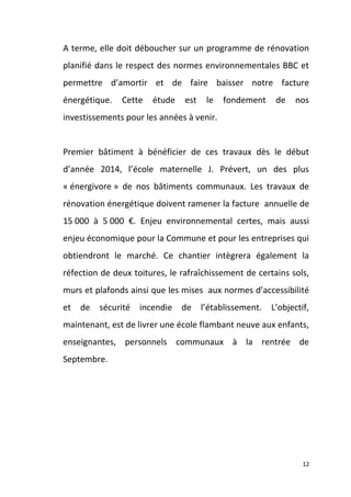 A terme, elle doit déboucher sur un programme de rénovation
planifié dans le respect des normes environnementales BBC et
permettre d’amortir et de faire baisser notre facture
énergétique.

Cette

étude

est

le

fondement

de

nos

investissements pour les années à venir.

Premier bâtiment à bénéficier de ces travaux dès le début
d’année 2014, l’école maternelle J. Prévert, un des plus
« énergivore » de nos bâtiments communaux. Les travaux de
rénovation énergétique doivent ramener la facture annuelle de
15 000 à 5 000 €. Enjeu environnemental certes, mais aussi
enjeu économique pour la Commune et pour les entreprises qui
obtiendront le marché. Ce chantier intègrera également la
réfection de deux toitures, le rafraîchissement de certains sols,
murs et plafonds ainsi que les mises aux normes d’accessibilité
et

de

sécurité

incendie

de

l’établissement.

L’objectif,

maintenant, est de livrer une école flambant neuve aux enfants,
enseignantes, personnels communaux à la rentrée de
Septembre.

12

 