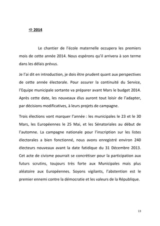  2014

Le chantier de l’école maternelle occupera les premiers
mois de cette année 2014. Nous espérons qu’il arrivera à son terme
dans les délais prévus.
Je l’ai dit en introduction, je dois être prudent quant aux perspectives
de cette année électorale. Pour assurer la continuité du Service,
l’Equipe municipale sortante va préparer avant Mars le budget 2014.
Après cette date, les nouveaux élus auront tout loisir de l’adapter,
par décisions modificatives, à leurs projets de campagne.
Trois élections vont marquer l’année : les municipales le 23 et le 30
Mars, les Européennes le 25 Mai, et les Sénatoriales au début de
l’automne. La campagne nationale pour l’inscription sur les listes
électorales a bien fonctionné, nous avons enregistré environ 240
électeurs nouveaux avant la date fatidique du 31 Décembre 2013.
Cet acte de civisme pourrait se concrétiser pour la participation aux
futurs scrutins, toujours très forte aux Municipales mais plus
aléatoire aux Européennes. Soyons vigilants, l’abstention est le
premier ennemi contre la démocratie et les valeurs de la République.

13

 