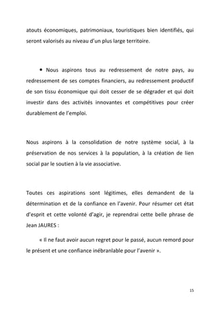 atouts économiques, patrimoniaux, touristiques bien identifiés, qui
seront valorisés au niveau d’un plus large territoire.

 Nous aspirons tous au redressement de notre pays, au
redressement de ses comptes financiers, au redressement productif
de son tissu économique qui doit cesser de se dégrader et qui doit
investir dans des activités innovantes et compétitives pour créer
durablement de l’emploi.

Nous aspirons à la consolidation de notre système social, à la
préservation de nos services à la population, à la création de lien
social par le soutien à la vie associative.

Toutes ces aspirations sont légitimes, elles demandent de la
détermination et de la confiance en l’avenir. Pour résumer cet état
d’esprit et cette volonté d’agir, je reprendrai cette belle phrase de
Jean JAURES :
« Il ne faut avoir aucun regret pour le passé, aucun remord pour
le présent et une confiance inébranlable pour l’avenir ».

15

 