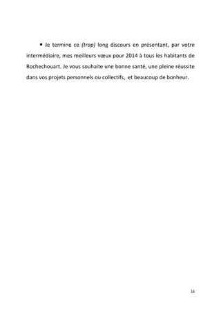  Je termine ce (trop) long discours en présentant, par votre
intermédiaire, mes meilleurs vœux pour 2014 à tous les habitants de
Rochechouart. Je vous souhaite une bonne santé, une pleine réussite
dans vos projets personnels ou collectifs, et beaucoup de bonheur.

16

 
