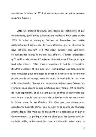 revenir sur le bilan de 2013 et même évoquer ce qui se passera
jusqu’à la fin mars.

2013 On prétend toujours, sans doute par optimisme et par
volontarisme, que l’année suivante sera meilleure. Pour cette année
2013, la crise économique, Sociale et financière est restée
particulièrement rigoureuse. Certains affirment que la situation du
pays est pire qu’avant le 6 Mai 2012, oubliant bien vite leurs
responsabilités lorsqu’ils étaient aux affaires. D’autres prétendent
qu’il suffirait de quitter l’Europe et d’abandonner l’Euro pour que
tout aille mieux… Enfin, moins nombreux il faut le reconnaître,
d’autres espèrent et j’en suis, une issue positive aux réformes de
fond engagées pour redresser la situation financière et l’économie
productive de notre pays. Nous le savons, la reprise de la croissance
et la réduction du chômage sont des enjeux majeurs pour l’avenir des
Français. Nous savons depuis longtemps que l’emploi est la priorité
de leurs aspirations. Et ce ne sont pas les chiffres de Novembre qui
vont les rassurer, la hausse constatée ce dernier mois venant annuler
la baisse amorcée en Octobre. Ce n’est pas une raison pour
abandonner l’objectif d’inversion durable de la courbe du chômage
affiché depuis des mois par le Président de la République et par le
Gouvernement. La politique mise en place pour les jeunes avec les
contrats aidés, notamment les contrats d’avenir, créés dans la
3

 