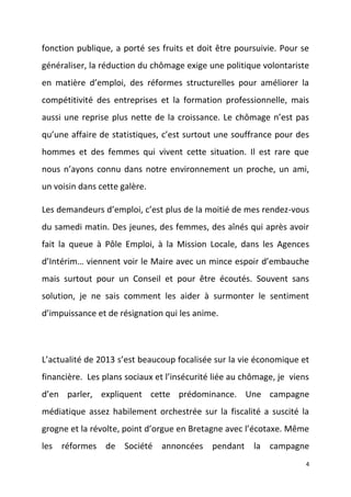 fonction publique, a porté ses fruits et doit être poursuivie. Pour se
généraliser, la réduction du chômage exige une politique volontariste
en matière d’emploi, des réformes structurelles pour améliorer la
compétitivité des entreprises et la formation professionnelle, mais
aussi une reprise plus nette de la croissance. Le chômage n’est pas
qu’une affaire de statistiques, c’est surtout une souffrance pour des
hommes et des femmes qui vivent cette situation. Il est rare que
nous n’ayons connu dans notre environnement un proche, un ami,
un voisin dans cette galère.
Les demandeurs d’emploi, c’est plus de la moitié de mes rendez-vous
du samedi matin. Des jeunes, des femmes, des aînés qui après avoir
fait la queue à Pôle Emploi, à la Mission Locale, dans les Agences
d’Intérim… viennent voir le Maire avec un mince espoir d’embauche
mais surtout pour un Conseil et pour être écoutés. Souvent sans
solution, je ne sais comment les aider à surmonter le sentiment
d’impuissance et de résignation qui les anime.

L’actualité de 2013 s’est beaucoup focalisée sur la vie économique et
financière. Les plans sociaux et l’insécurité liée au chômage, je viens
d’en parler, expliquent cette prédominance. Une campagne
médiatique assez habilement orchestrée sur la fiscalité a suscité la
grogne et la révolte, point d’orgue en Bretagne avec l’écotaxe. Même
les réformes de Société annoncées pendant la campagne
4

 