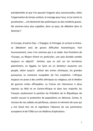 présidentielle et que l’on pouvait imaginer plus consensuelles, telles
l’organisation du temps scolaire, le mariage pour tous, la Loi contre la
prostitution…, ont déclenché des polémiques ou des incidents graves.
Ne sommes-nous plus capables, dans ce pays, de débattre dans la
Sérénité ?

En Europe, d’autres Pays - L’Espagne, le Portugal, et surtout la Grècese débattent avec de graves difficultés économiques. Fort
heureusement, nous n’en sommes pas à ce stade. Aux frontières de
l’Europe, au Moyen Orient en particulier, une paix durable semble
toujours un objectif

lointain, que ce soit sur les territoires

palestiniens, en Egypte, en Syrie où un dictateur assassine son
peuple, allant Jusqu’à

utiliser des armes chimiques, les grandes

puissances se montrant incapables de l’en empêcher. L’Afrique
toujours en proie à des conflits ethniques ou religieux, est le théâtre
de guerres civiles effroyables. La France est intervenue à deux
reprises au Mali et en Centre-Afrique et dans leur majorité, les
Français soutiennent la position du Président de la République de
vouloir assurer la protection de populations en détresse. Certes, la
mission de nos soldats est périlleuse, saluons la mémoire de ceux qui
y ont laissé leur vie et regrettons l’absence de nos partenaires
européens et de l’ONU sur ces théâtres d’opérations.

5

 