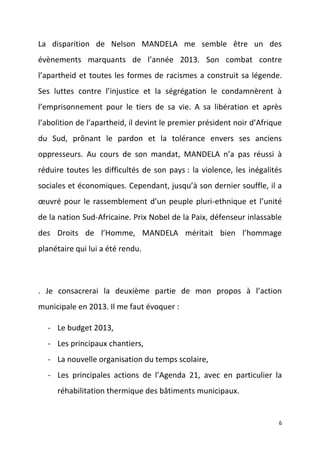 La disparition de Nelson MANDELA me semble être un des
évènements marquants de l’année 2013. Son combat contre
l’apartheid et toutes les formes de racismes a construit sa légende.
Ses luttes contre l’injustice et la ségrégation le condamnèrent à
l’emprisonnement pour le tiers de sa vie. A sa libération et après
l’abolition de l’apartheid, il devint le premier président noir d’Afrique
du Sud, prônant le pardon et la tolérance envers ses anciens
oppresseurs. Au cours de son mandat, MANDELA n’a pas réussi à
réduire toutes les difficultés de son pays : la violence, les inégalités
sociales et économiques. Cependant, jusqu’à son dernier souffle, il a
œuvré pour le rassemblement d’un peuple pluri-ethnique et l’unité
de la nation Sud-Africaine. Prix Nobel de la Paix, défenseur inlassable
des Droits de l’Homme, MANDELA méritait bien l’hommage
planétaire qui lui a été rendu.

. Je consacrerai la deuxième partie de mon propos à l’action
municipale en 2013. Il me faut évoquer :
- Le budget 2013,
- Les principaux chantiers,
- La nouvelle organisation du temps scolaire,
- Les principales actions de l’Agenda 21, avec en particulier la
réhabilitation thermique des bâtiments municipaux.

6

 