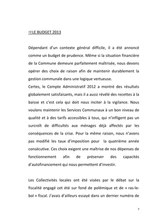 LE BUDGET 2013

Dépendant d’un contexte général difficile, il a été annoncé
comme un budget de prudence. Même si la situation financière
de la Commune demeure parfaitement maîtrisée, nous devons
opérer des choix de raison afin de maintenir durablement la
gestion communale dans une logique vertueuse.
Certes, le Compte Administratif 2012 a montré des résultats
globalement satisfaisants, mais il a aussi révélé des recettes à la
baisse et c’est cela qui doit nous inciter à la vigilance. Nous
voulons maintenir les Services Communaux à un bon niveau de
qualité et à des tarifs accessibles à tous, qui n’infligent pas un
surcroît de difficultés aux ménages déjà affectés par les
conséquences de la crise. Pour la même raison, nous n’avons
pas modifié les taux d’imposition pour la quatrième année
consécutive. Ces choix exigent une maîtrise de nos dépenses de
fonctionnement

afin

de

préserver

des

capacités

d’autofinancement qui nous permettent d’investir.

Les Collectivités locales ont été visées par le débat sur la
fiscalité engagé cet été sur fond de polémique et de « ras-lebol » fiscal. J’avais d’ailleurs essayé dans un dernier numéro de
7

 