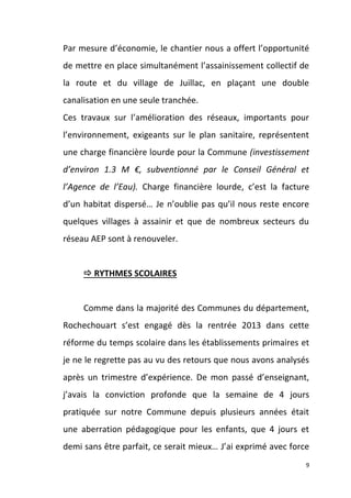 Par mesure d’économie, le chantier nous a offert l’opportunité
de mettre en place simultanément l’assainissement collectif de
la route et du village de Juillac, en plaçant une double
canalisation en une seule tranchée.
Ces travaux sur l’amélioration des réseaux, importants pour
l’environnement, exigeants sur le plan sanitaire, représentent
une charge financière lourde pour la Commune (investissement
d’environ 1.3 M €, subventionné par le Conseil Général et
l’Agence de l’Eau). Charge financière lourde, c’est la facture
d’un habitat dispersé… Je n’oublie pas qu’il nous reste encore
quelques villages à assainir et que de nombreux secteurs du
réseau AEP sont à renouveler.

 RYTHMES SCOLAIRES

Comme dans la majorité des Communes du département,
Rochechouart s’est engagé dès la rentrée 2013 dans cette
réforme du temps scolaire dans les établissements primaires et
je ne le regrette pas au vu des retours que nous avons analysés
après un trimestre d’expérience. De mon passé d’enseignant,
j’avais la conviction profonde que la semaine de 4 jours
pratiquée sur notre Commune depuis plusieurs années était
une aberration pédagogique pour les enfants, que 4 jours et
demi sans être parfait, ce serait mieux… J’ai exprimé avec force
9

 