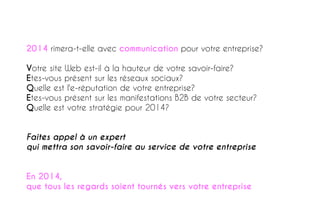 2014 rimera-t-elle avec communication pour votre entreprise?
Votre site Web est-il à la hauteur de votre savoir-faire?
Etes-vous présent sur les réseaux sociaux?
Quelle est l'e-réputation de votre entreprise?
Etes-vous présent sur les manifestations B2B de votre secteur?
Quelle est votre stratégie pour 2014?
Faites appel à un expert
qui mettra son savoir-faire au service de votre entreprise
En 2014,
que tous les regards soient tournés vers votre entreprise