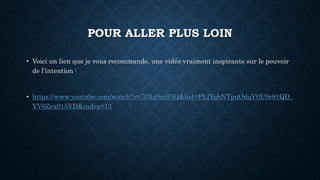 POUR ALLER PLUS LOIN
• Voici un lien que je vous recommande, une vidéo vraiment inspirante sur le pouvoir
de l’intention :
• https://www.youtube.com/watch?v=70Xg0cclf5Q&list=PLfYqbNTpuOdqV0U9r81QD_
YV6Zex015VD&index=13
 