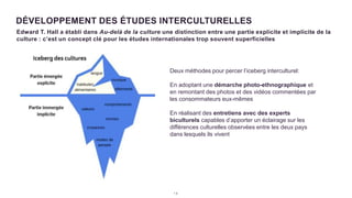 1 8
DÉVELOPPEMENT DES ÉTUDES INTERCULTURELLES
Edward T. Hall a établi dans Au-delà de la culture une distinction entre une partie explicite et implicite de la
culture : c’est un concept clé pour les études internationales trop souvent superficielles
Deux méthodes pour percer l’iceberg interculturel:
En adoptant une démarche photo-ethnographique et
en remontant des photos et des vidéos commentées par
les consommateurs eux-mêmes
En réalisant des entretiens avec des experts
biculturels capables d’apporter un éclairage sur les
différences culturelles observées entre les deux pays
dans lesquels ils vivent
 
